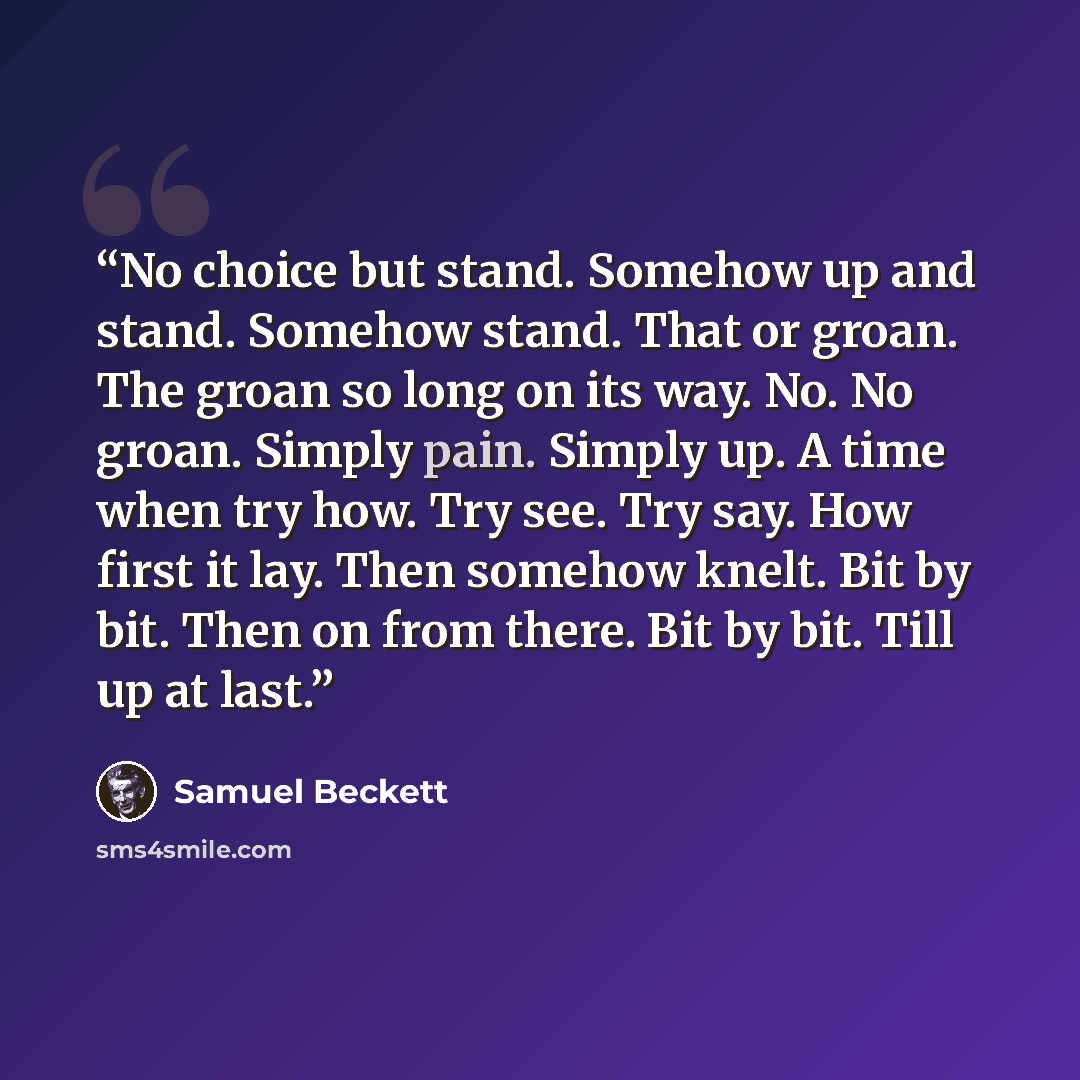 “No choice but stand. Somehow up and stand. Somehow stand. That or groan. The groan so long on its way. No. No groan. Simply pain. Simply up. A time when try how. Try see. Try say. How first it lay. Then somehow knelt. Bit by bit. Then on from there. Bit by bit. Till up at last.” quote by Samuel Beckett