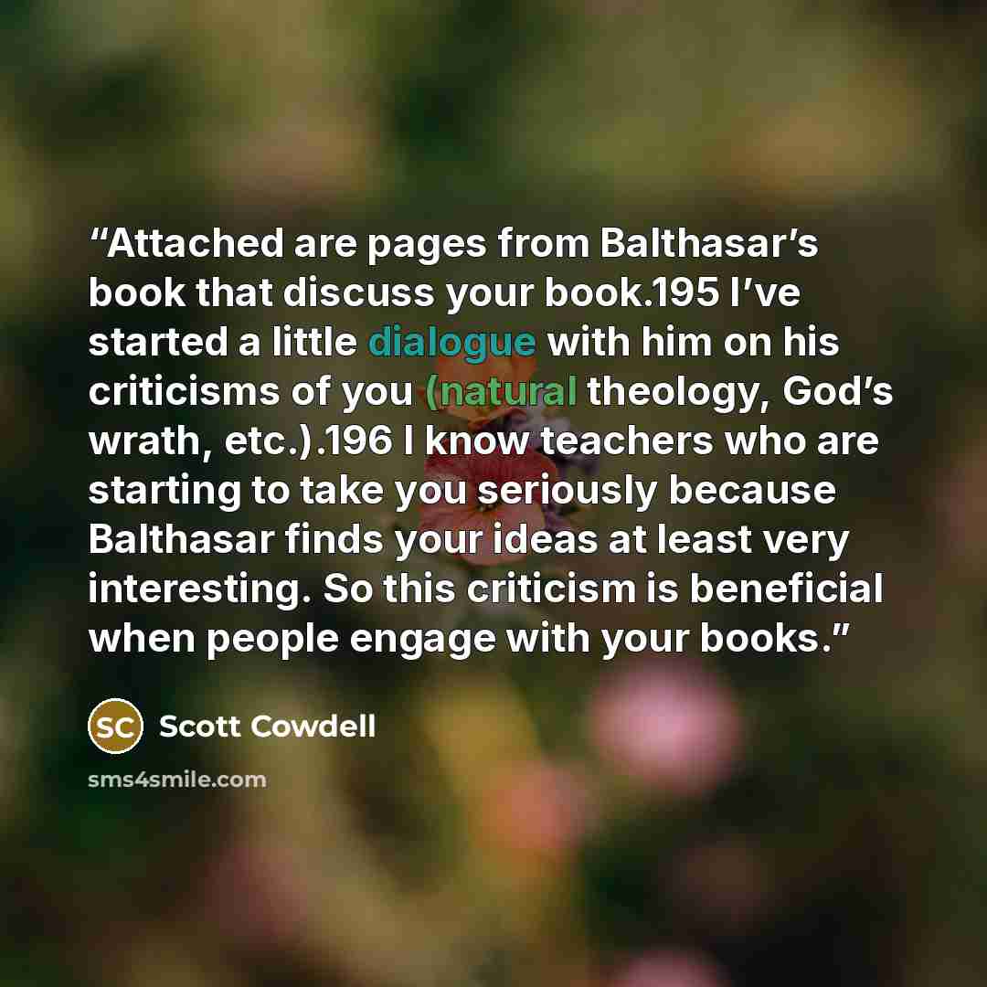 “Attached are pages from Balthasar’s book that discuss your book.195 I’ve started a little dialogue with him on his criticisms of you (natural theology, God’s wrath, etc.).196 I know teachers who are starting to take you seriously because Balthasar finds your ideas at least very interesting. So…” quote by Scott Cowdell