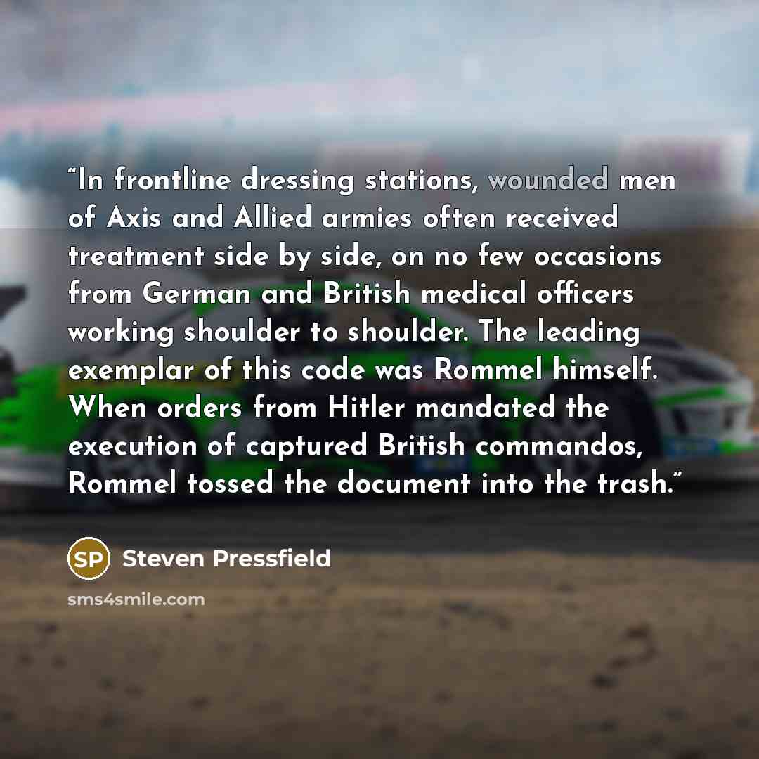 “In frontline dressing stations, wounded men of Axis and Allied armies often received treatment side by side, on no few occasions from German and British medical officers working shoulder to shoulder. The leading exemplar of this code was Rommel himself. When orders from Hitler mandated the…” quote by Steven Pressfield