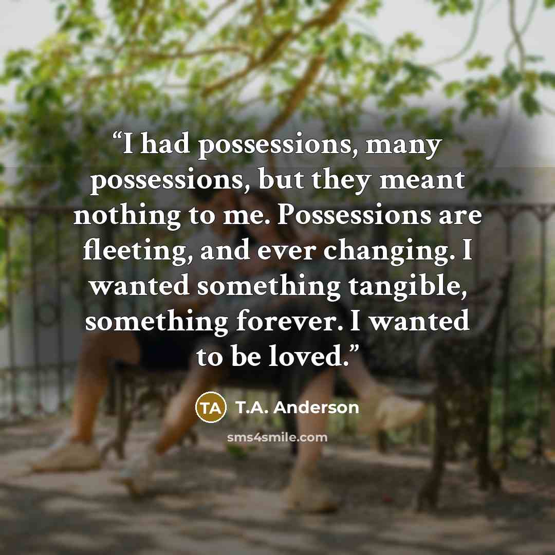 “I had possessions, many possessions, but they meant nothing to me. Possessions are fleeting, and ever changing. I wanted something tangible, something forever. I wanted to be loved.” quote by T.A. Anderson