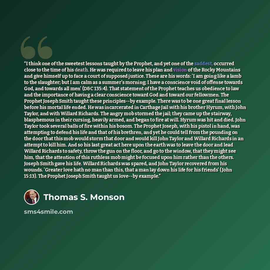 “I think one of the sweetest lessons taught by the Prophet, and yet one of the saddest, occurred close to the time of his death. He was required to leave his plan and vision of the Rocky Mountains and give himself up to face a court of supposed justice. These are his words: 'I am going like a lamb…” quote by Thomas S. Monson