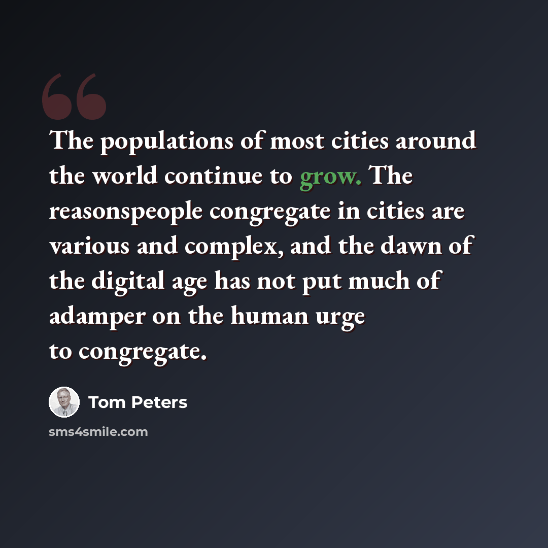 “The populations of most cities around the world continue to grow. The reasonspeople congregate in cities are various and complex, and the dawn of the digital age has not put much of adamper on the human urge to congregate.” quote by Tom Peters
