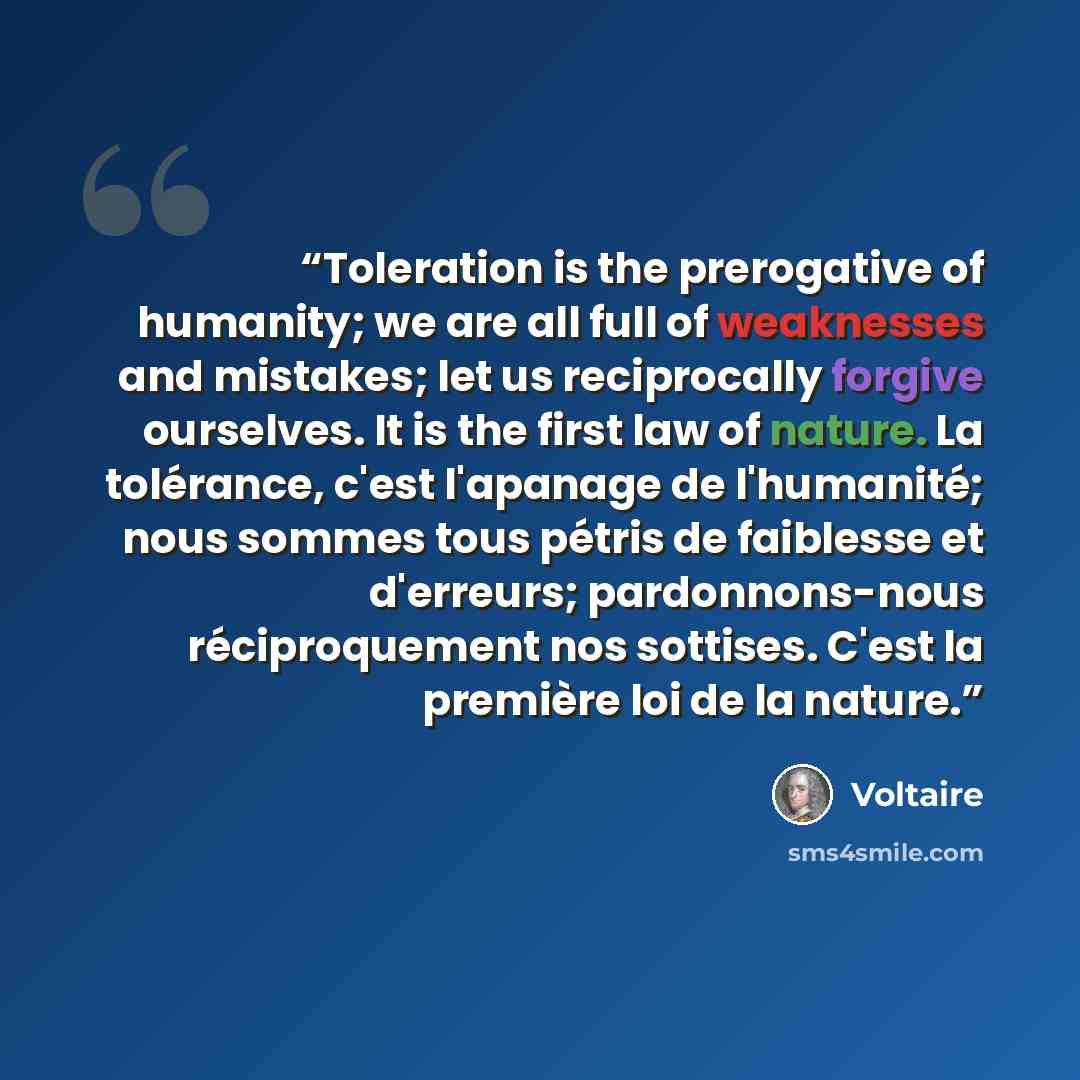 “Toleration is the prerogative of humanity; we are all full of weaknesses and mistakes; let us reciprocally forgive ourselves. It is the first law of nature. La tolérance, c'est l'apanage de l'humanité; nous sommes tous pétris de faiblesse et d'erreurs; pardonnons-nous réciproquement nos sottises…” quote by Voltaire