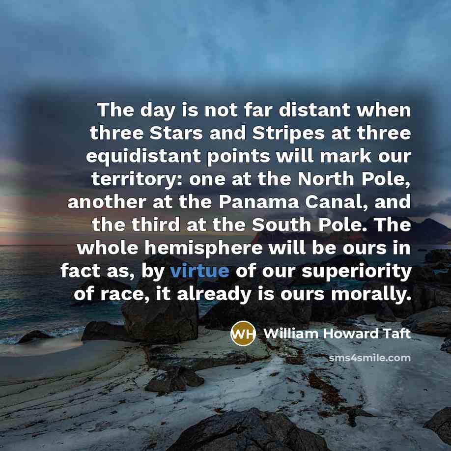 “The day is not far distant when three Stars and Stripes at three equidistant points will mark our territory: one at the North Pole, another at the Panama Canal, and the third at the South Pole. The whole hemisphere will be ours in fact as, by virtue of our superiority of race, it already is ours…” quote by William Howard Taft