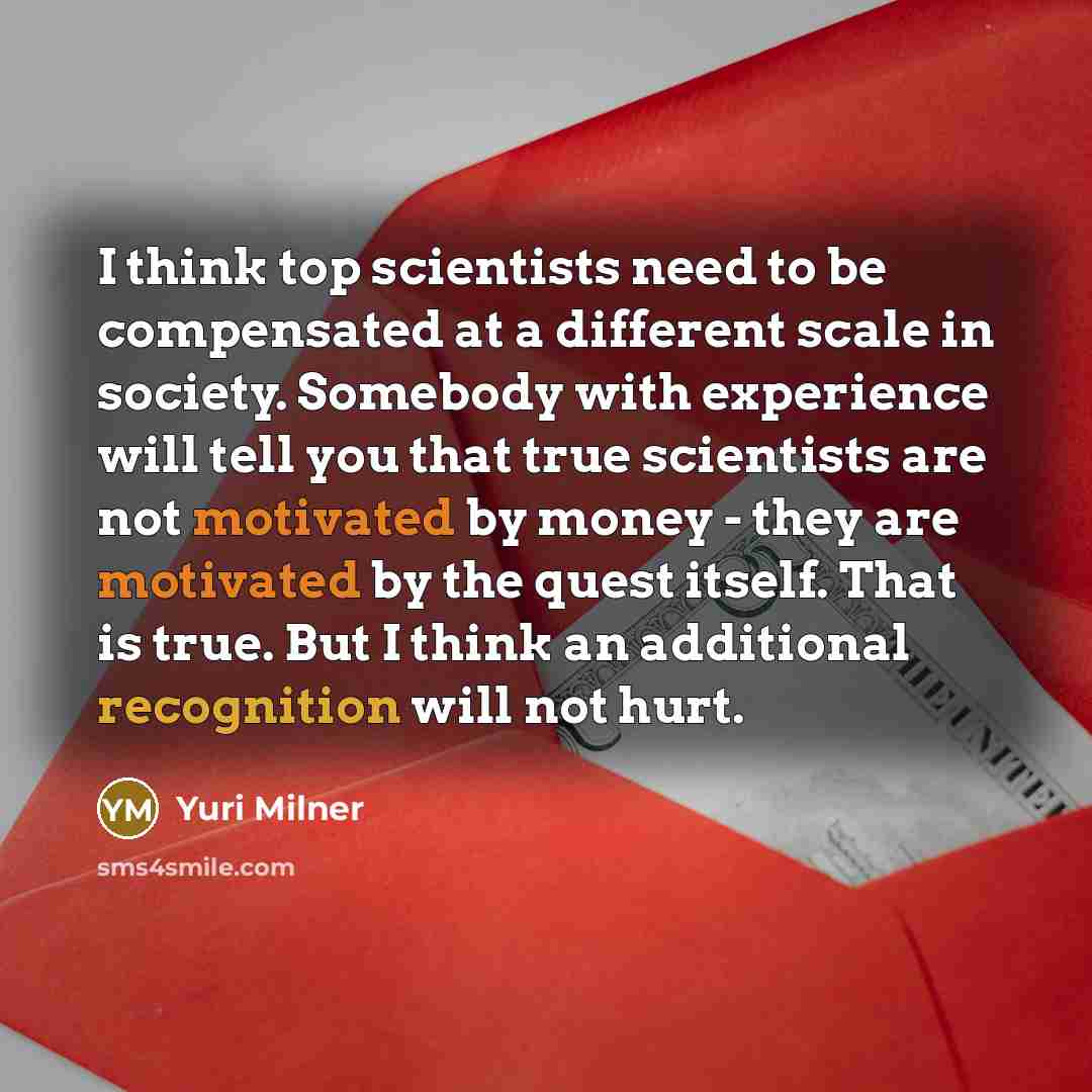 “I think top scientists need to be compensated at a different scale in society. Somebody with experience will tell you that true scientists are not motivated by money - they are motivated by the quest itself. That is true. But I think an additional recognition will not hurt.” quote by Yuri Milner