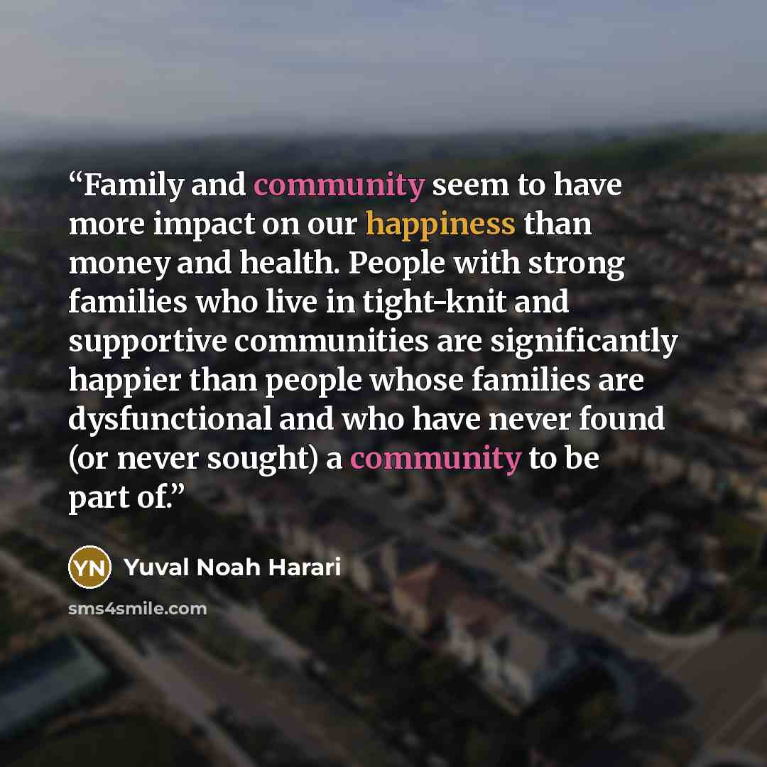 “Family and community seem to have more impact on our happiness than money and health. People with strong families who live in tight-knit and supportive communities are significantly happier than people whose families are dysfunctional and who have never found (or never sought) a community to be…” quote by Yuval Noah Harari
