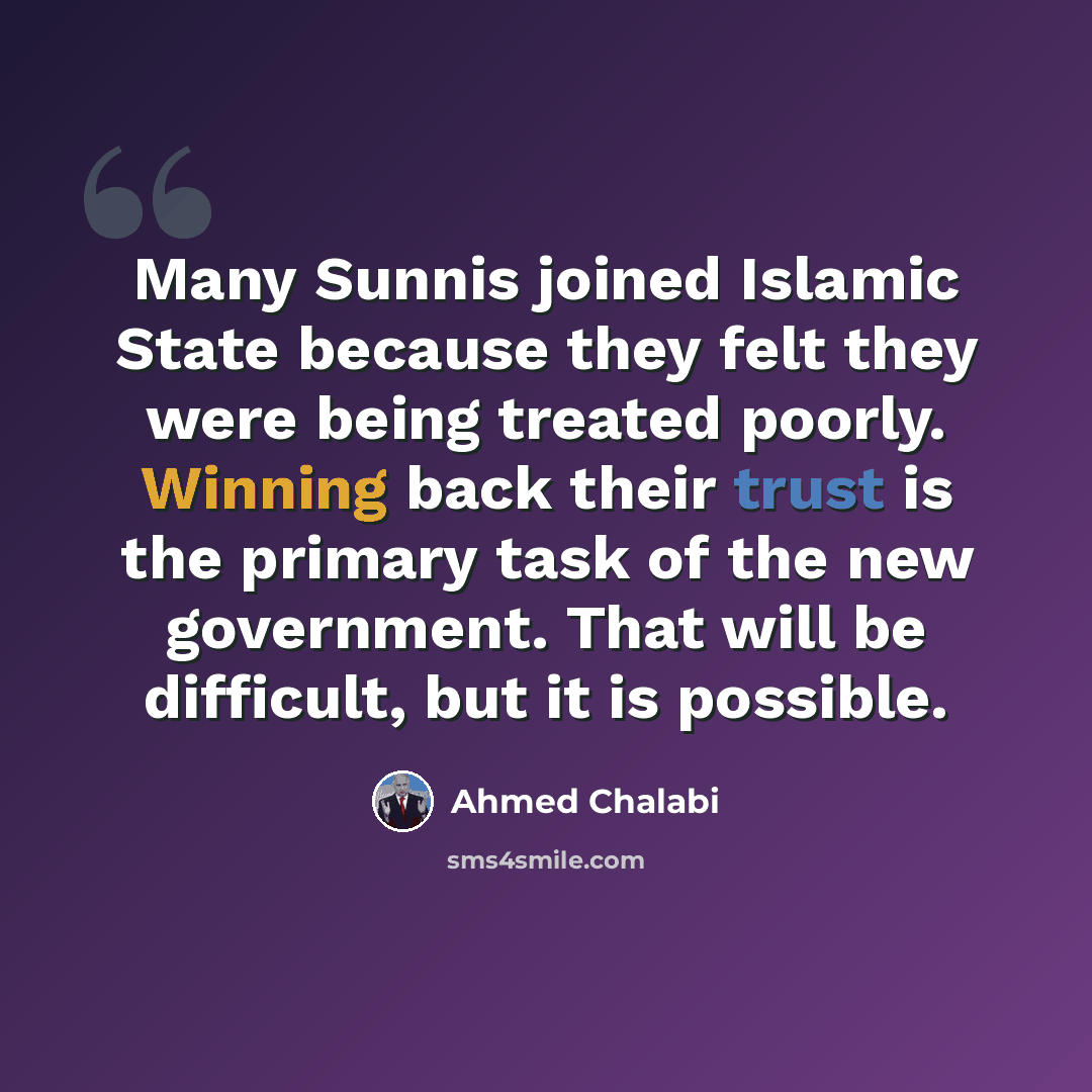 “Many Sunnis joined Islamic State because they felt they were being treated poorly. Winning back their trust is the primary task of the new government. That will be difficult, but it is possible.” quote by Ahmed Chalabi