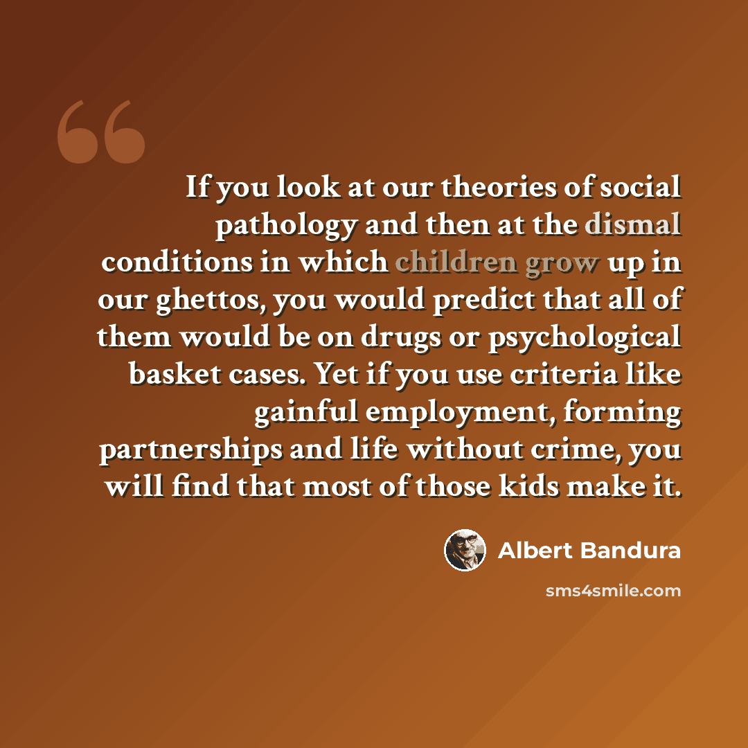 “If you look at our theories of social pathology and then at the dismal conditions in which children grow up in our ghettos, you would predict that all of them would be on drugs or psychological basket cases. Yet if you use criteria like gainful employment, forming partnerships and life without…” quote by Albert Bandura