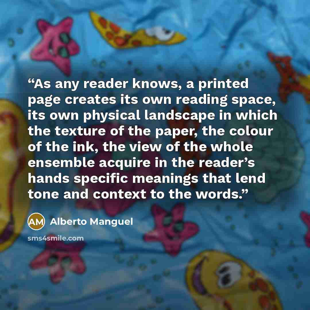 “As any reader knows, a printed page creates its own reading space, its own physical landscape in which the texture of the paper, the colour of the ink, the view of the whole ensemble acquire in the reader’s hands specific meanings that lend tone and context to the words.” quote by Alberto Manguel