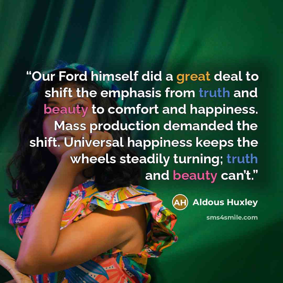 “Our Ford himself did a great deal to shift the emphasis from truth and beauty to comfort and happiness. Mass production demanded the shift. Universal happiness keeps the wheels steadily turning; truth and beauty can’t.” quote by Aldous Huxley