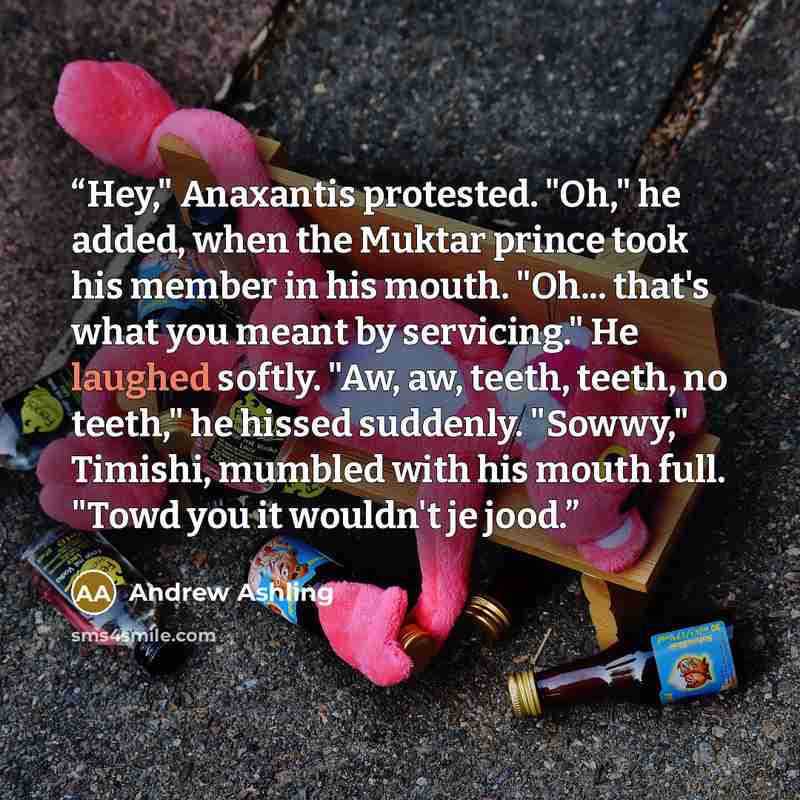 “Hey," Anaxantis protested. "Oh," he added, when the Muktar prince took his member in his mouth. "Oh... that's what you meant by servicing." He laughed softly. "Aw, aw, teeth, teeth, no teeth," he hissed suddenly. "Sowwy," Timishi, mumbled with his mouth full. "Towd you it wouldn't je jood.” quote by Andrew Ashling