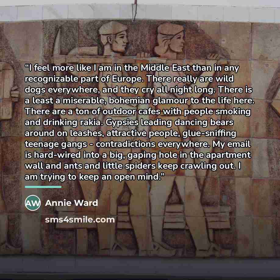 “I feel more like I am in the Middle East than in any recognizable part of Europe. There really are wild dogs everywhere, and they cry all night long. There is a least a miserable, bohemian glamour to the life here. There are a ton of outdoor cafes with people smoking and drinking rakia. Gypsies…” quote by Annie Ward
