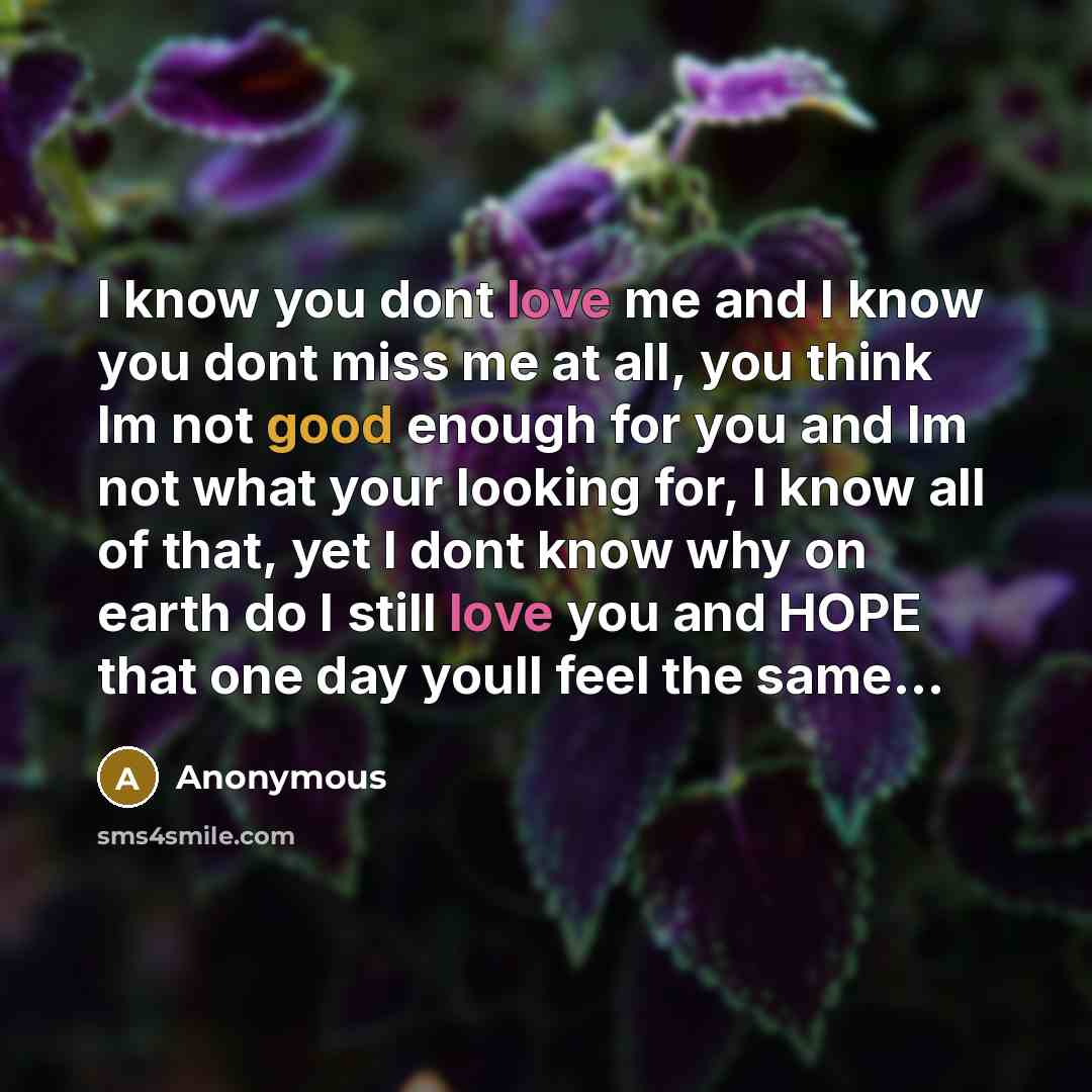 “I know you dont love me and I know you dont miss me at all, you think Im not good enough for you and Im not what your looking for, I know all of that, yet I dont know why on earth do I still love you and HOPE that one day youll feel the same...” quote by Anonymous