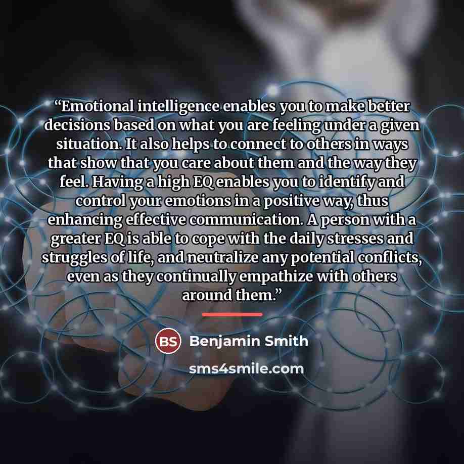 “Emotional intelligence enables you to make better decisions based on what you are feeling under a given situation. It also helps to connect to others in ways that show that you care about them and the way they feel. Having a high EQ enables you to identify and control your emotions in a positive…” quote by Benjamin Smith