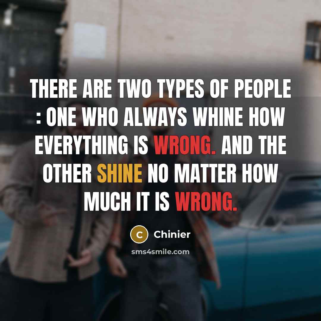 “There are two types of people : One who always whine how everything is wrong. And the other shine no matter how much it is wrong.” quote by Chinier