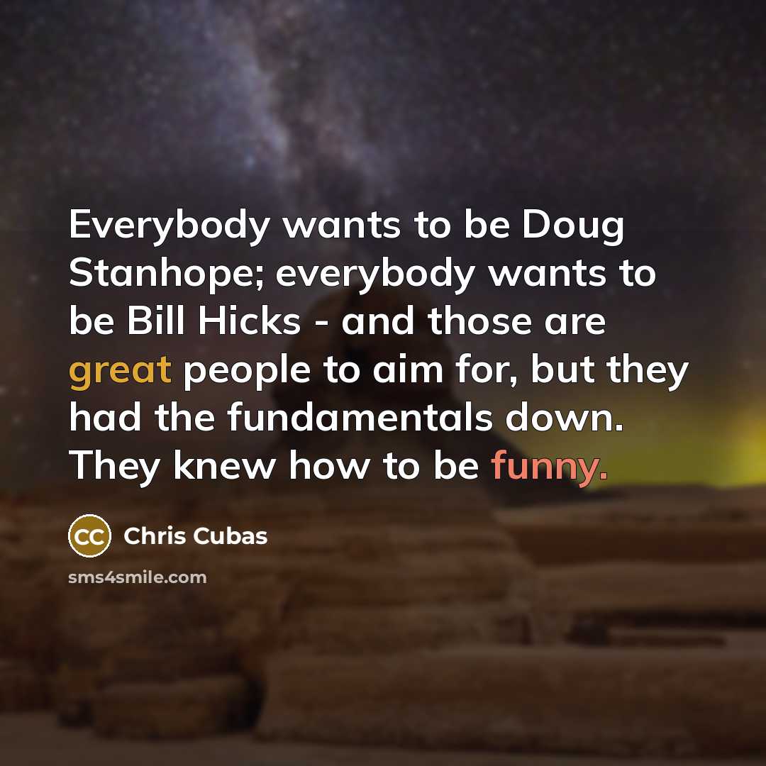 “Everybody wants to be Doug Stanhope; everybody wants to be Bill Hicks - and those are great people to aim for, but they had the fundamentals down. They knew how to be funny.” quote by Chris Cubas