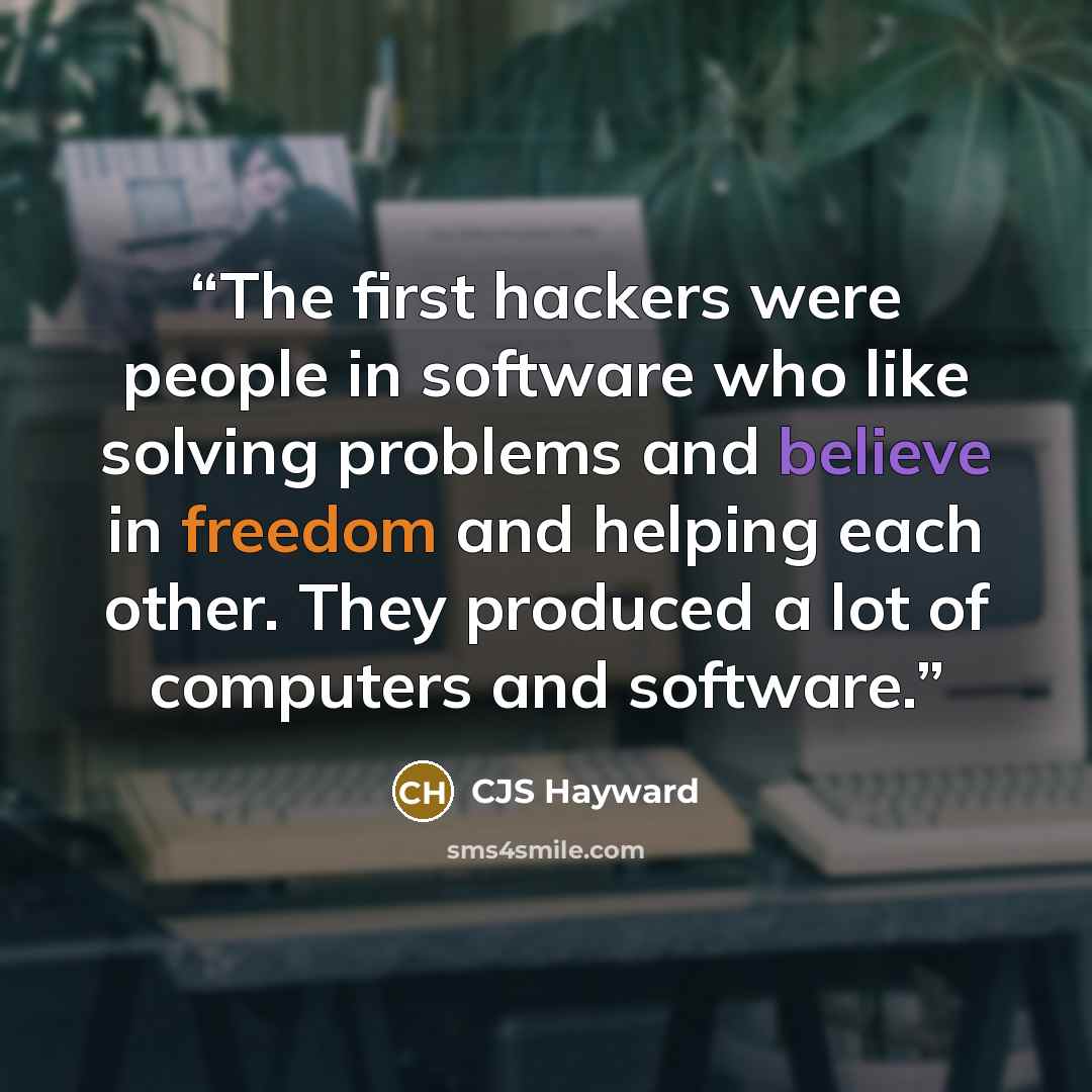 “The first hackers were people in software who like solving problems and believe in freedom and helping each other. They produced a lot of computers and software.” quote by CJS Hayward