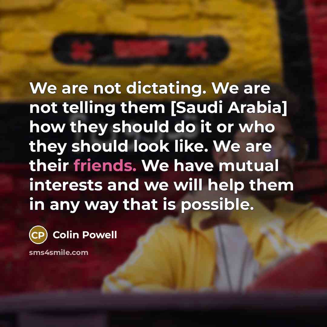 “We are not dictating. We are not telling them [Saudi Arabia] how they should do it or who they should look like. We are their friends. We have mutual interests and we will help them in any way that is possible.” quote by Colin Powell