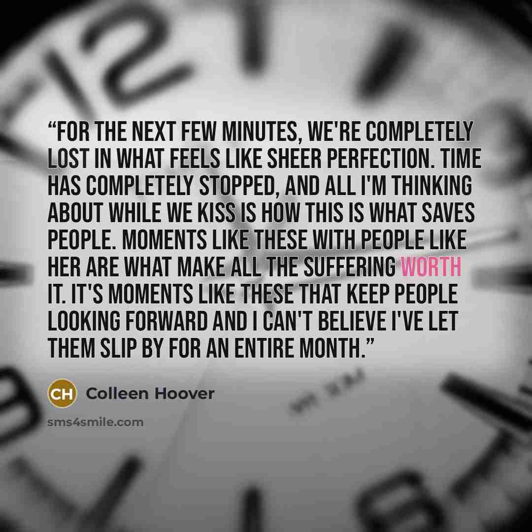 “For the next few minutes, we're completely lost in what feels like sheer perfection. Time has completely stopped, and all I'm thinking about while we kiss is how this is what saves people. Moments like these with people like her are what make all the suffering worth it. It's moments like these…” quote by Colleen Hoover