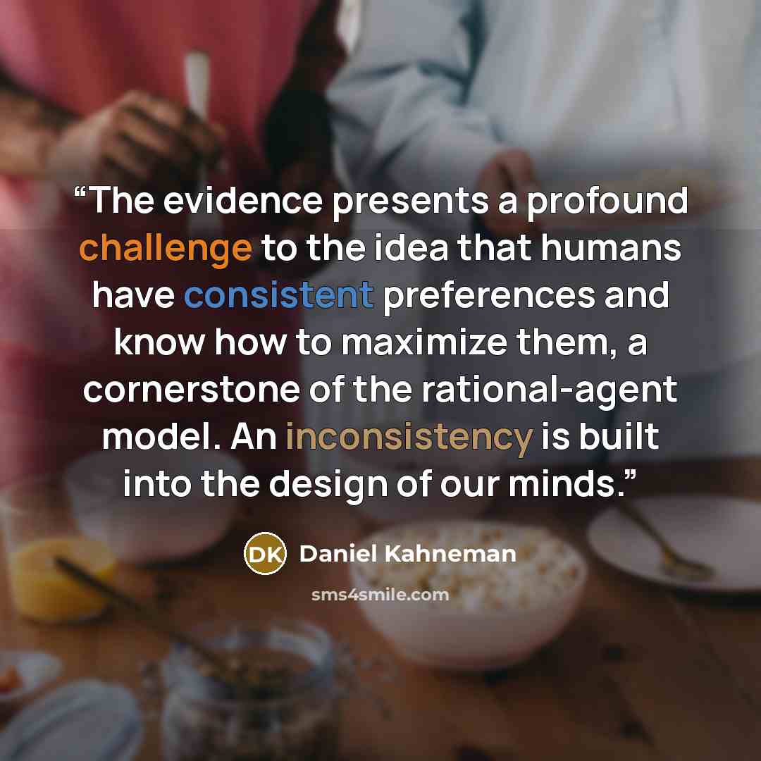 “The evidence presents a profound challenge to the idea that humans have consistent preferences and know how to maximize them, a cornerstone of the rational-agent model. An inconsistency is built into the design of our minds.” quote by Daniel Kahneman