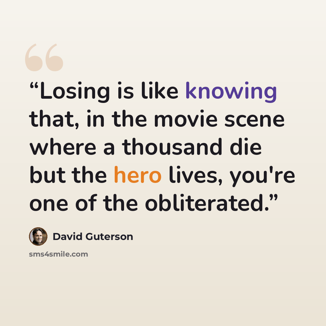 “Losing is like knowing that, in the movie scene where a thousand die but the hero lives, you're one of the obliterated.” quote by David Guterson