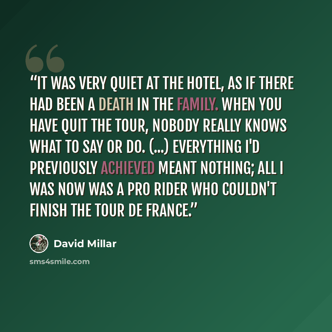 “It was very quiet at the hotel, as if there had been a death in the family. When you have quit the Tour, nobody really knows what to say or do. (...) Everything I'd previously achieved meant nothing; all I was now was a pro rider who couldn't finish the Tour de France.” quote by David Millar