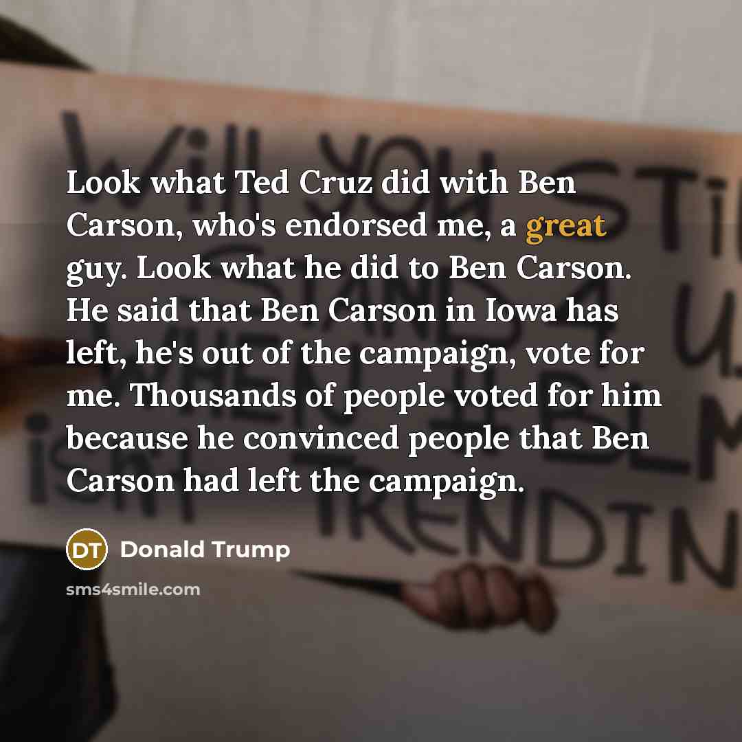 “Look what Ted Cruz did with Ben Carson, who's endorsed me, a great guy. Look what he did to Ben Carson. He said that Ben Carson in Iowa has left, he's out of the campaign, vote for me. Thousands of people voted for him because he convinced people that Ben Carson had left the campaign.” quote by Donald Trump