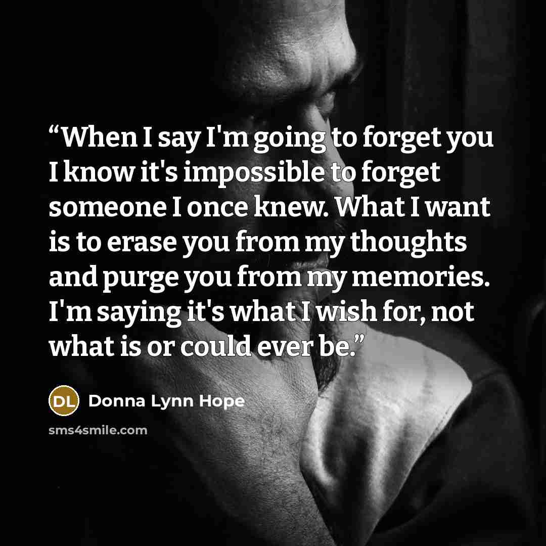 “When I say I'm going to forget you I know it's impossible to forget someone I once knew. What I want is to erase you from my thoughts and purge you from my memories. I'm saying it's what I wish for, not what is or could ever be.” quote by Donna Lynn Hope