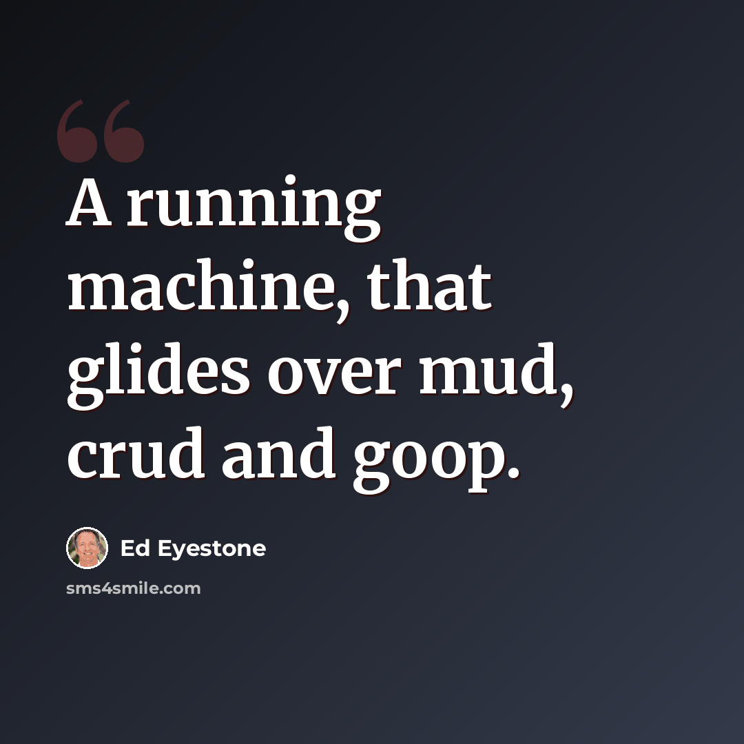 “A running machine, that glides over mud, crud and goop.” quote by Ed Eyestone