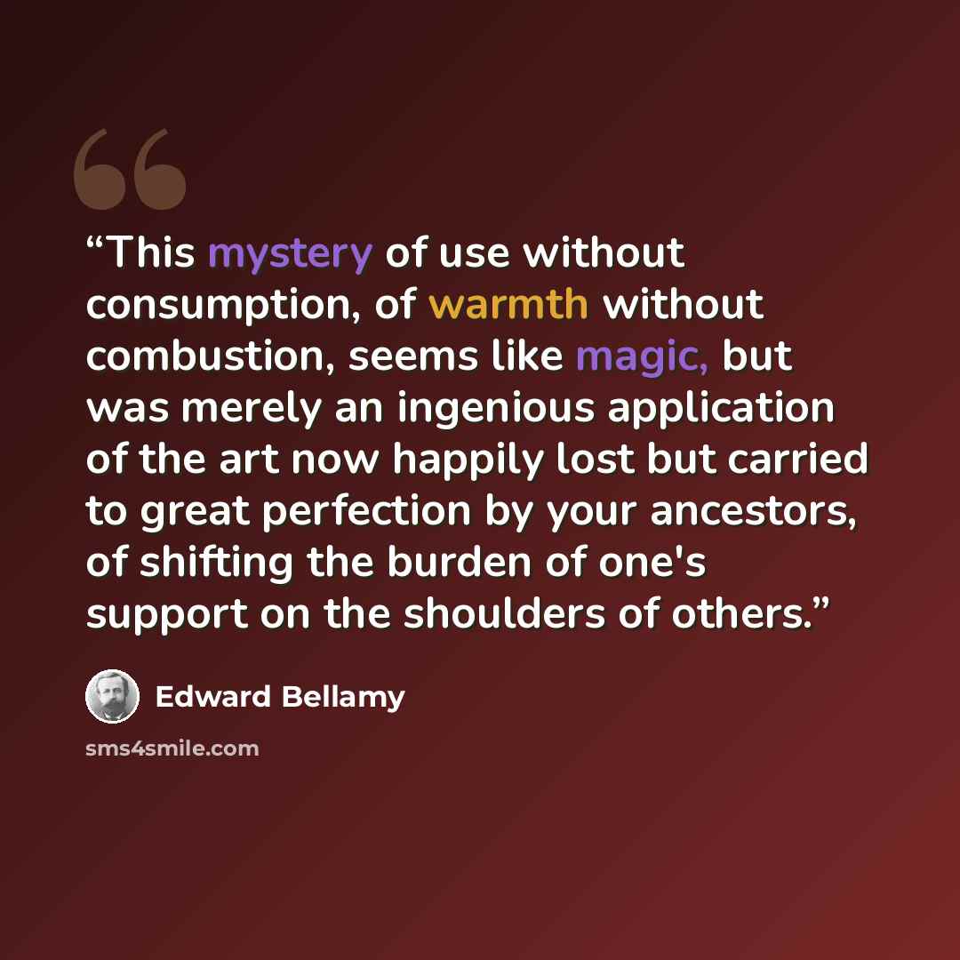 “This mystery of use without consumption, of warmth without combustion, seems like magic, but was merely an ingenious application of the art now happily lost but carried to great perfection by your ancestors, of shifting the burden of one's support on the shoulders of others.” quote by Edward Bellamy