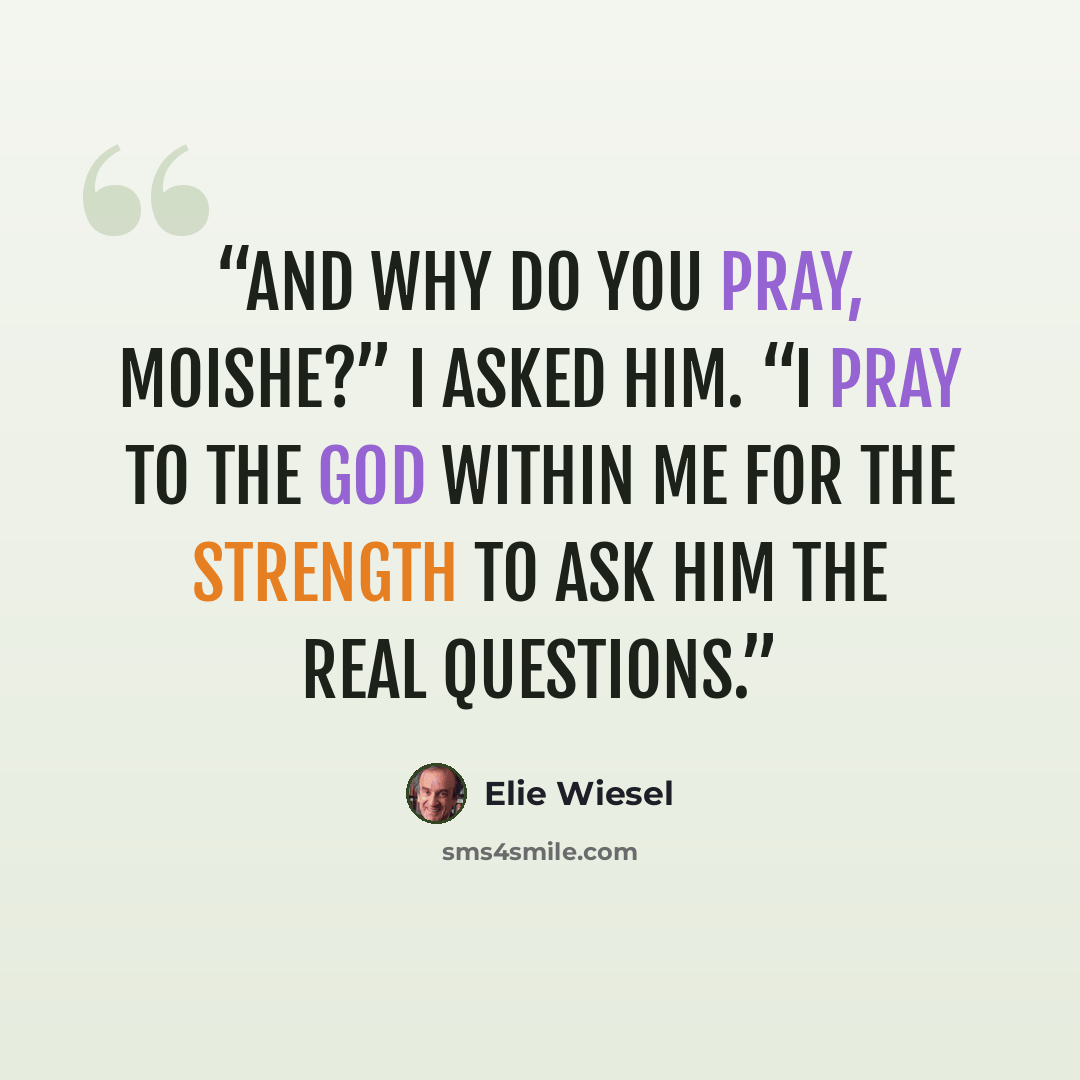 “And why do you pray, Moishe?” I asked him. “I pray to the God within me for the strength to ask Him the real questions.” quote by Elie Wiesel