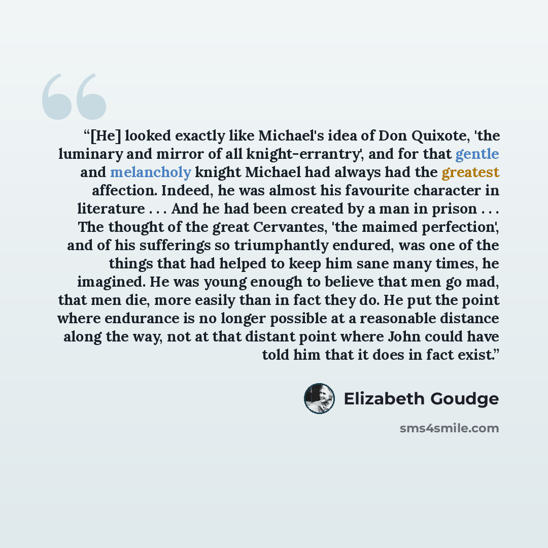 “[He] looked exactly like Michael's idea of Don Quixote, 'the luminary and mirror of all knight-errantry', and for that gentle and melancholy knight Michael had always had the greatest affection. Indeed, he was almost his favourite character in literature . . . And he had been created by a man in…” quote by Elizabeth Goudge