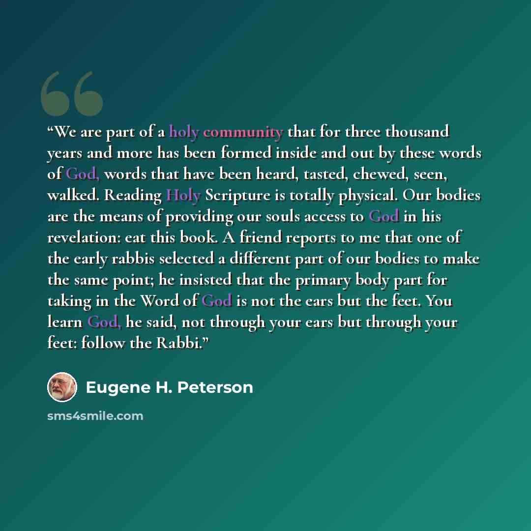 “We are part of a holy community that for three thousand years and more has been formed inside and out by these words of God, words that have been heard, tasted, chewed, seen, walked. Reading Holy Scripture is totally physical. Our bodies are the means of providing our souls access to God in his…” quote by Eugene H. Peterson