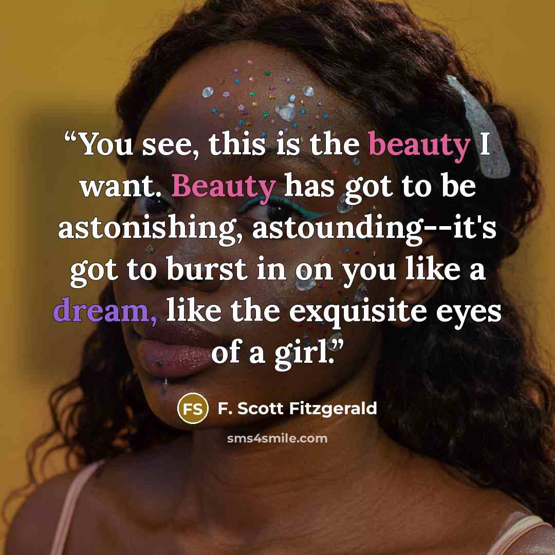 “You see, this is the beauty I want. Beauty has got to be astonishing, astounding--it's got to burst in on you like a dream, like the exquisite eyes of a girl.” quote by F. Scott Fitzgerald