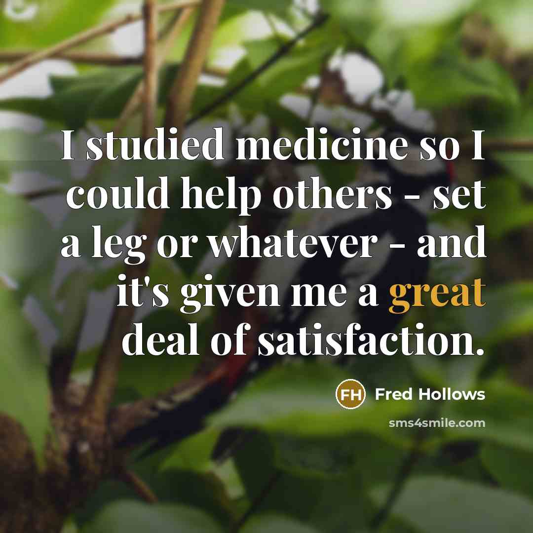 “I studied medicine so I could help others - set a leg or whatever - and it's given me a great deal of satisfaction.” quote by Fred Hollows