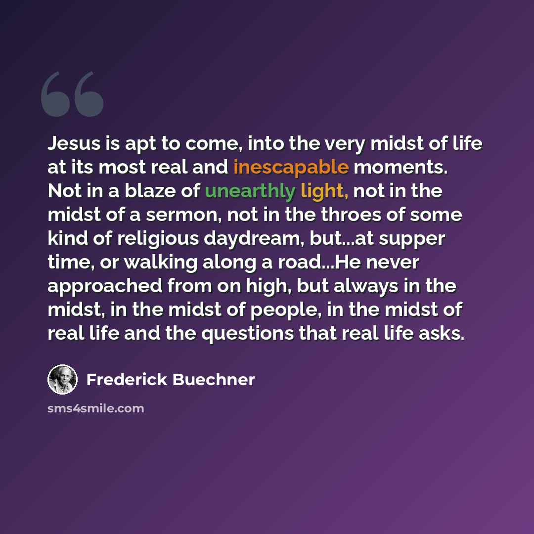 “Jesus is apt to come, into the very midst of life at its most real and inescapable moments. Not in a blaze of unearthly light, not in the midst of a sermon, not in the throes of some kind of religious daydream, but...at supper time, or walking along a road...He never approached from on high, but…” quote by Frederick Buechner