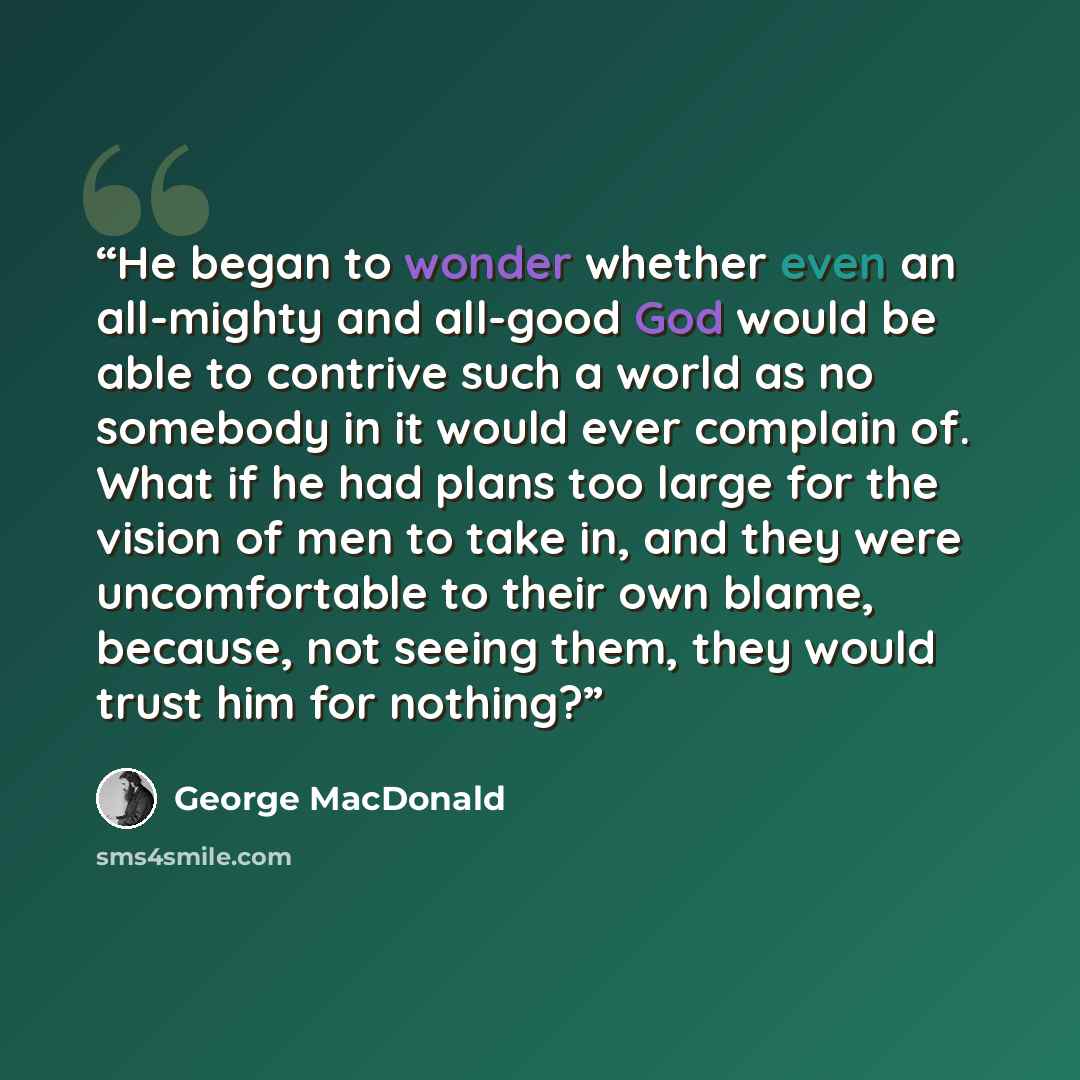 “He began to wonder whether even an all-mighty and all-good God would be able to contrive such a world as no somebody in it would ever complain of. What if he had plans too large for the vision of men to take in, and they were uncomfortable to their own blame, because, not seeing them, they would…” quote by George MacDonald