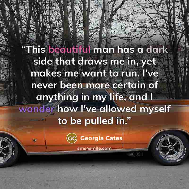 “This beautiful man has a dark side that draws me in, yet makes me want to run. I've never been more certain of anything in my life, and I wonder how I've allowed myself to be pulled in.” quote by Georgia Cates