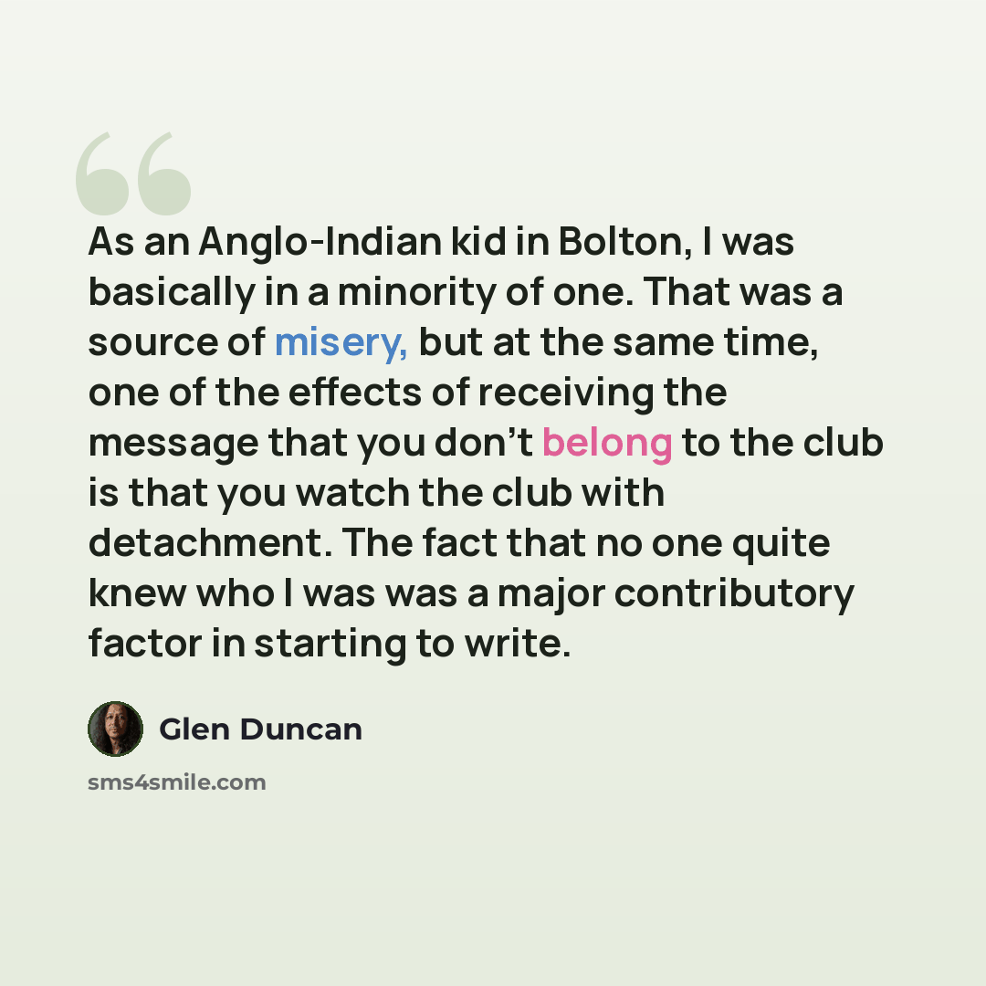 “As an Anglo-Indian kid in Bolton, I was basically in a minority of one. That was a source of misery, but at the same time, one of the effects of receiving the message that you don't belong to the club is that you watch the club with detachment. The fact that no one quite knew who I was was a major…” quote by Glen Duncan