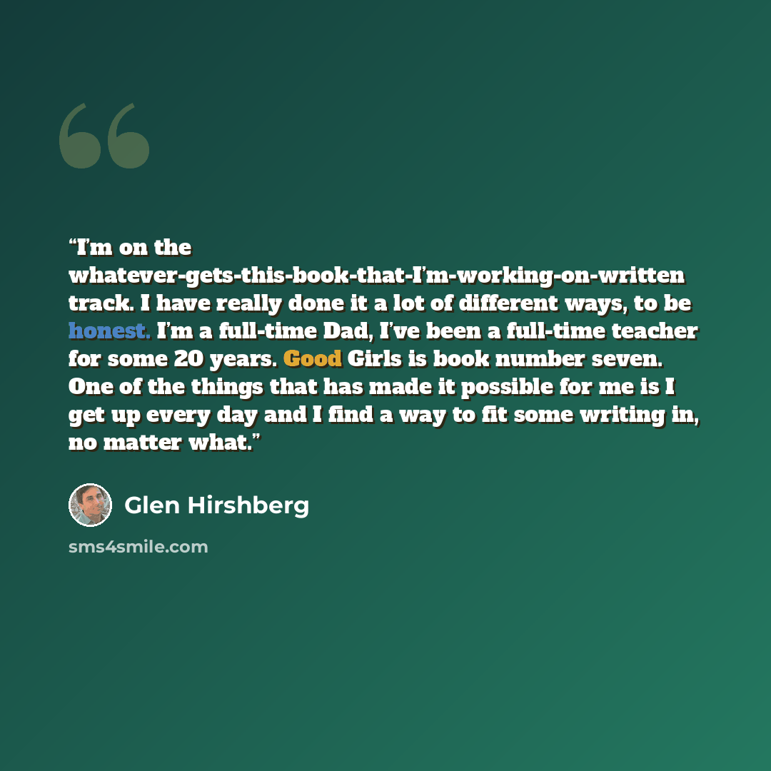 “I’m on the whatever-gets-this-book-that-I’m-working-on-written track. I have really done it a lot of different ways, to be honest. I’m a full-time Dad, I’ve been a full-time teacher for some 20 years. Good Girls is book number seven. One of the things that has made it possible for me is I get up…” quote by Glen Hirshberg
