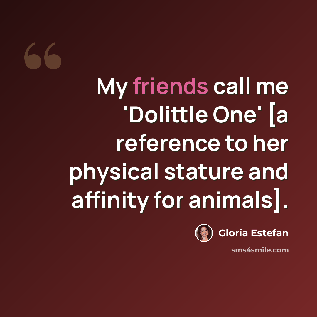 “My friends call me 'Dolittle One' [a reference to her physical stature and affinity for animals].” quote by Gloria Estefan