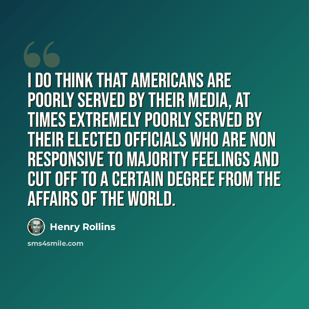 “I do think that Americans are poorly served by their media, at times extremely poorly served by their elected officials who are non responsive to majority feelings and cut off to a certain degree from the affairs of the world.” quote by Henry Rollins