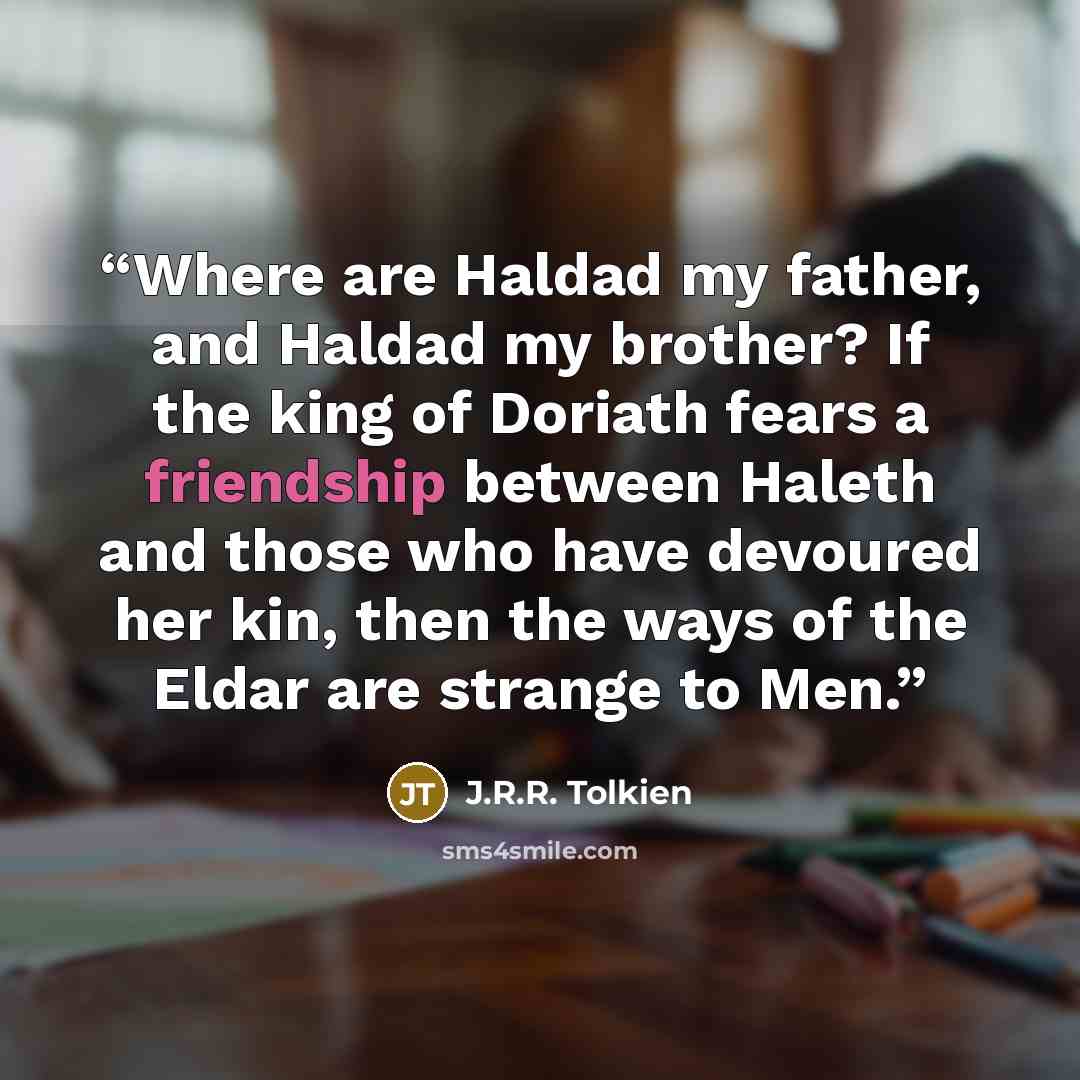 “Where are Haldad my father, and Haldad my brother? If the king of Doriath fears a friendship between Haleth and those who have devoured her kin, then the ways of the Eldar are strange to Men.” quote by J.R.R. Tolkien