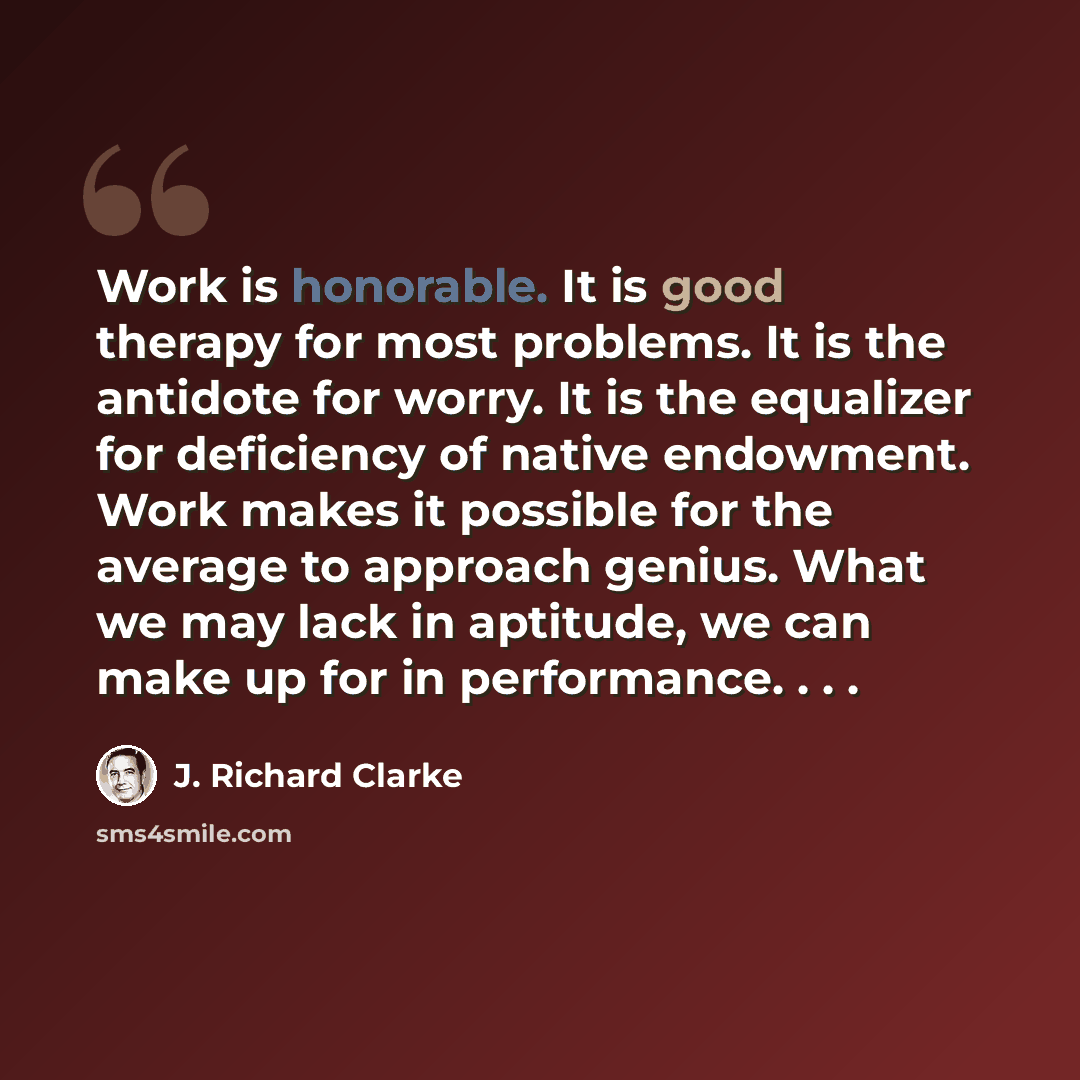 “Work is honorable. It is good therapy for most problems. It is the antidote for worry. It is the equalizer for deficiency of native endowment. Work makes it possible for the average to approach genius. What we may lack in aptitude, we can make up for in performance. . . .” quote by J. Richard Clarke