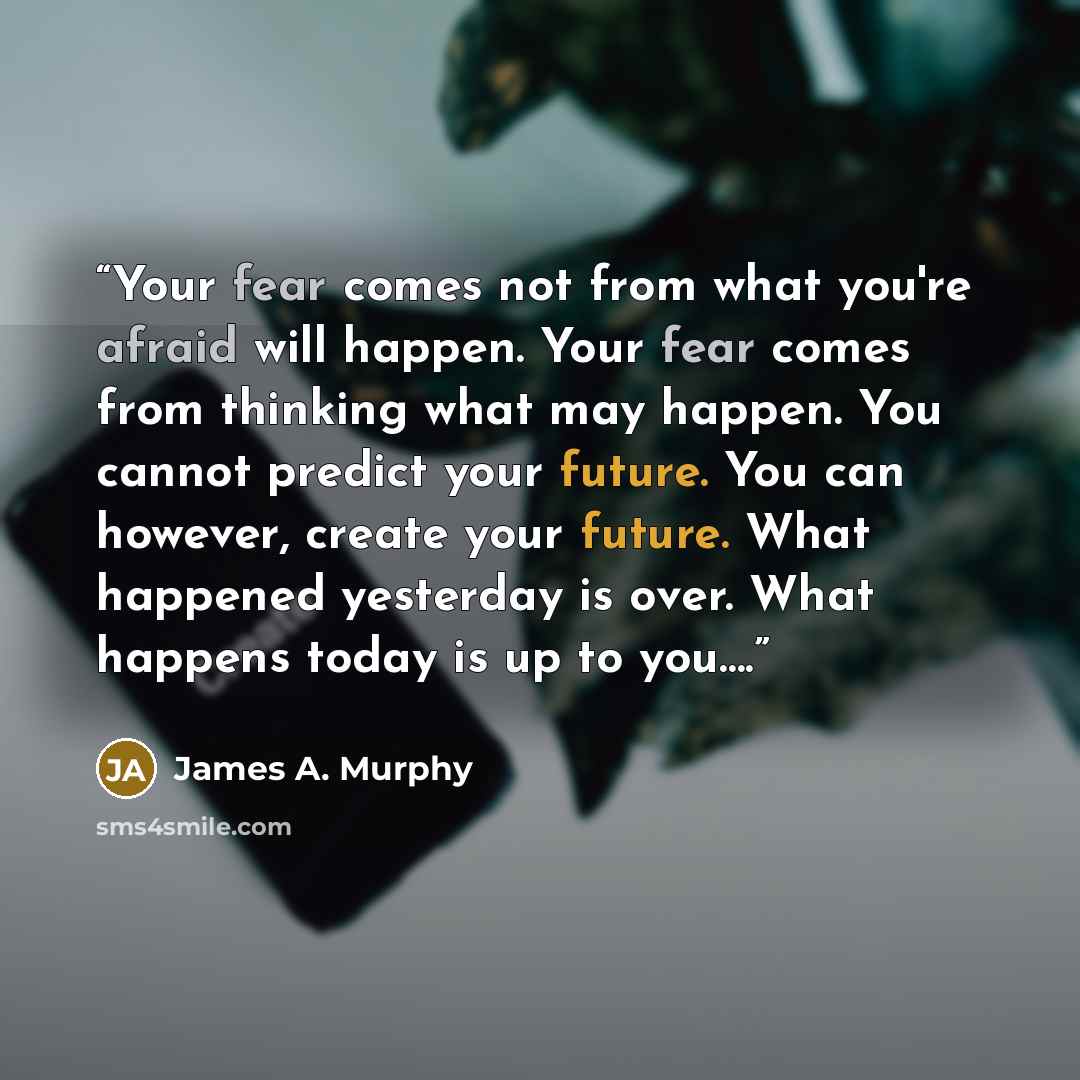“Your fear comes not from what you're afraid will happen. Your fear comes from thinking what may happen. You cannot predict your future. You can however, create your future. What happened yesterday is over. What happens today is up to you….” quote by James A. Murphy