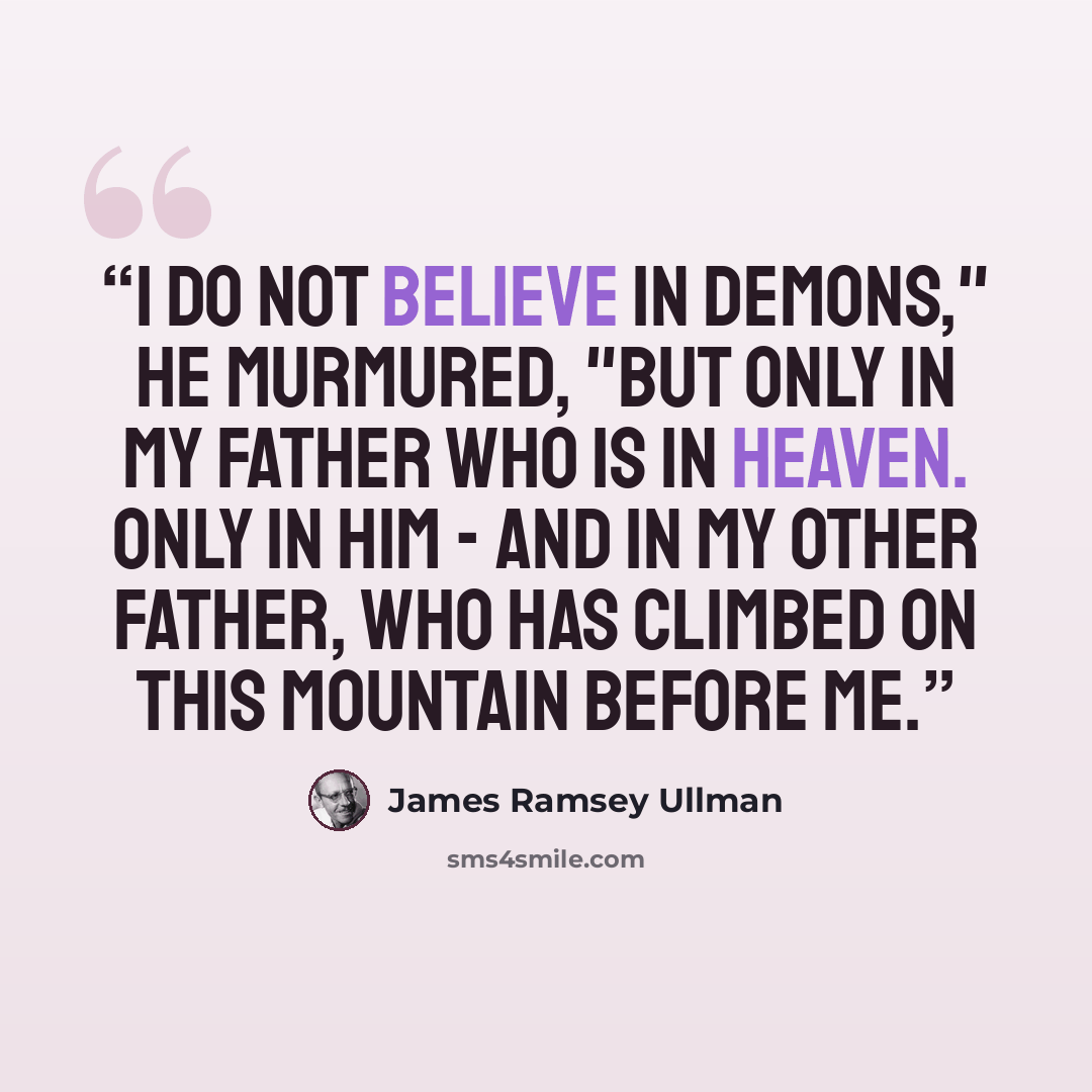 “I do not believe in demons," he murmured, "but only in my Father Who is in Heaven. Only in Him - and in my other father, who has climbed on this mountain before me.” quote by James Ramsey Ullman