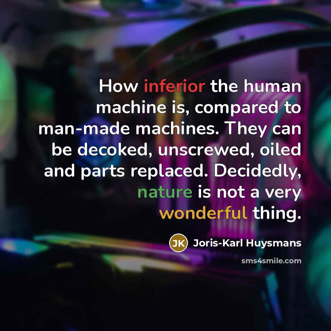 “How inferior the human machine is, compared to man-made machines. They can be decoked, unscrewed, oiled and parts replaced. Decidedly, nature is not a very wonderful thing.” quote by Joris-Karl Huysmans