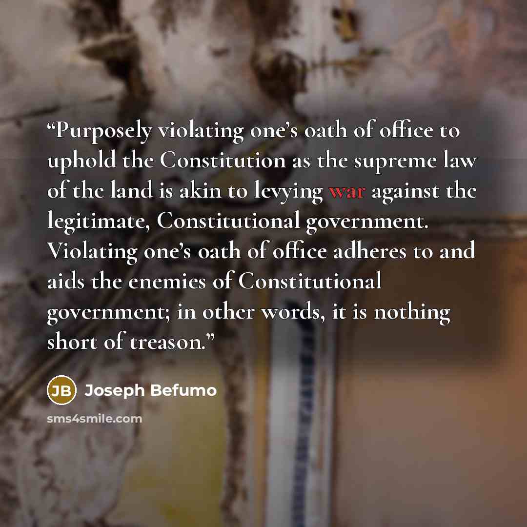 “Purposely violating one’s oath of office to uphold the Constitution as the supreme law of the land is akin to levying war against the legitimate, Constitutional government. Violating one’s oath of office adheres to and aids the enemies of Constitutional government; in other words, it is nothing…” quote by Joseph Befumo
