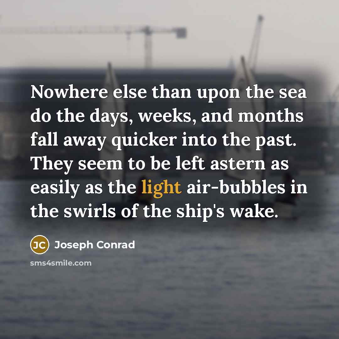 “Nowhere else than upon the sea do the days, weeks, and months fall away quicker into the past. They seem to be left astern as easily as the light air-bubbles in the swirls of the ship's wake.” quote by Joseph Conrad