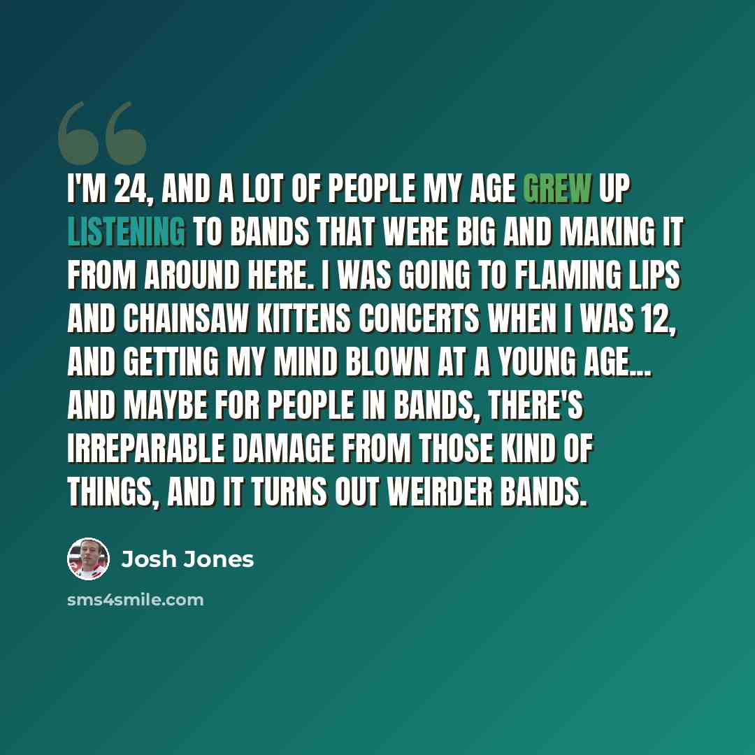 “I'm 24, and a lot of people my age grew up listening to bands that were big and making it from around here. I was going to Flaming Lips and Chainsaw Kittens concerts when I was 12, and getting my mind blown at a young age... and maybe for people in bands, there's irreparable damage from those kind…” quote by Josh Jones